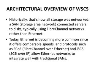 ARCHITECTURAL OVERVIEW OF WSCS
• Historically, that’s how all storage was networked:
a SAN (storage area network) connected servers
to disks, typically using FibreChannel networks
rather than Ethernet.
• Today, Ethernet is becoming more common since
it offers comparable speeds, and protocols such
as FCoE (FibreChannel over Ethernet) and iSCSI
(SCSI over IP) allow Ethernet networks to
integrate well with traditional SANs.
 