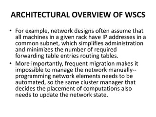 ARCHITECTURAL OVERVIEW OF WSCS
• For example, network designs often assume that
all machines in a given rack have IP addresses in a
common subnet, which simplifies administration
and minimizes the number of required
forwarding table entries routing tables.
• More importantly, frequent migration makes it
impossible to manage the network manually--
programming network elements needs to be
automated, so the same cluster manager that
decides the placement of computations also
needs to update the network state.
 