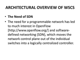 ARCHITECTURAL OVERVIEW OF WSCS
• The Need of SDN
• The need for a programmable network has led
to much interest in OpenFlow
[http://www.openflow.org/] and software-
defined networking (SDN), which moves the
network control plane out of the individual
switches into a logically centralized controller.
 