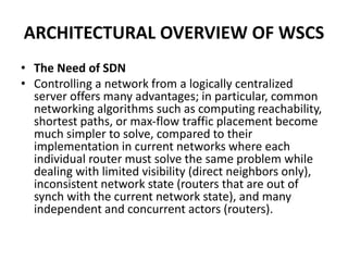 ARCHITECTURAL OVERVIEW OF WSCS
• The Need of SDN
• Controlling a network from a logically centralized
server offers many advantages; in particular, common
networking algorithms such as computing reachability,
shortest paths, or max-flow traffic placement become
much simpler to solve, compared to their
implementation in current networks where each
individual router must solve the same problem while
dealing with limited visibility (direct neighbors only),
inconsistent network state (routers that are out of
synch with the current network state), and many
independent and concurrent actors (routers).
 
