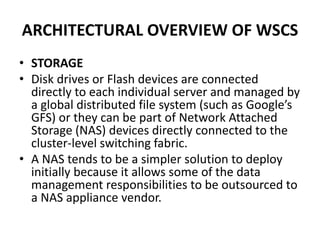 ARCHITECTURAL OVERVIEW OF WSCS
• STORAGE
• Disk drives or Flash devices are connected
directly to each individual server and managed by
a global distributed file system (such as Google’s
GFS) or they can be part of Network Attached
Storage (NAS) devices directly connected to the
cluster-level switching fabric.
• A NAS tends to be a simpler solution to deploy
initially because it allows some of the data
management responsibilities to be outsourced to
a NAS appliance vendor.
 