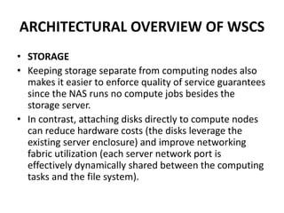 ARCHITECTURAL OVERVIEW OF WSCS
• STORAGE
• Keeping storage separate from computing nodes also
makes it easier to enforce quality of service guarantees
since the NAS runs no compute jobs besides the
storage server.
• In contrast, attaching disks directly to compute nodes
can reduce hardware costs (the disks leverage the
existing server enclosure) and improve networking
fabric utilization (each server network port is
effectively dynamically shared between the computing
tasks and the file system).
 