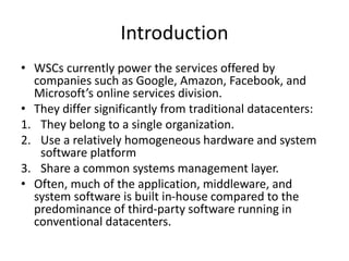 Introduction
• WSCs currently power the services offered by
companies such as Google, Amazon, Facebook, and
Microsoft’s online services division.
• They differ significantly from traditional datacenters:
1. They belong to a single organization.
2. Use a relatively homogeneous hardware and system
software platform
3. Share a common systems management layer.
• Often, much of the application, middleware, and
system software is built in-house compared to the
predominance of third-party software running in
conventional datacenters.
 