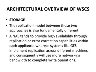 ARCHITECTURAL OVERVIEW OF WSCS
• STORAGE
• The replication model between these two
approaches is also fundamentally different.
• A NAS tends to provide high availability through
replication or error correction capabilities within
each appliance, whereas systems like GFS
implement replication across different machines
and consequently will use more networking
bandwidth to complete write operations.
 