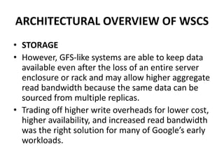 ARCHITECTURAL OVERVIEW OF WSCS
• STORAGE
• However, GFS-like systems are able to keep data
available even after the loss of an entire server
enclosure or rack and may allow higher aggregate
read bandwidth because the same data can be
sourced from multiple replicas.
• Trading off higher write overheads for lower cost,
higher availability, and increased read bandwidth
was the right solution for many of Google’s early
workloads.
 