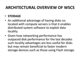 ARCHITECTURAL OVERVIEW OF WSCS
• STORAGE
• An additional advantage of having disks co-
located with compute servers is that it enables
distributed system software to exploit data
locality.
• Given how networking performance has
outpaced disk performance for the last decades
such locality advantages are less useful for disks
but may remain beneficial to faster modern
storage devices such as those using Flash storage.
 