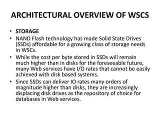 ARCHITECTURAL OVERVIEW OF WSCS
• STORAGE
• NAND Flash technology has made Solid State Drives
(SSDs) affordable for a growing class of storage needs
in WSCs.
• While the cost per byte stored in SSDs will remain
much higher than in disks for the foreseeable future,
many Web services have I/O rates that cannot be easily
achieved with disk based systems.
• Since SSDs can deliver IO rates many orders of
magnitude higher than disks, they are increasingly
displacing disk drives as the repository of choice for
databases in Web services.
 