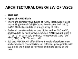 ARCHITECTURAL OVERVIEW OF WSCS
• STORAGE
• Types of NAND Flash
• There are primarily two types of NAND Flash widely used
today, Single-Level Cell (SLC) and Multi-Level Cell (MLC).
NAND Flash stores data in a large array of cells.
• Each cell can store data — one bit for cell for SLC NAND,
and two bits per cell for MLC. So, SLC NAND would store a
“0” or “1” in each cell, and MLC NAND would store “00”,
“01”, “10”, or “11” in each cell.
• SLC and MLC NAND offer different levels of performance
and endurance characteristics at different price points, with
SLC being the higher performing and more costly of the
two.
 