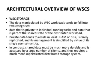 ARCHITECTURAL OVERVIEW OF WSCS
• WSC STORAGE
• The data manipulated by WSC workloads tends to fall into
two categories:
• data that is private to individual running tasks and data that
is part of the shared state of the distributed workload.
• Private data tends to reside in local DRAM or disk, is rarely
replicated, and its management is simplified by virtue of its
single user semantics.
• In contrast, shared data must be much more durable and is
accessed by a large number of clients, and thus requires a
much more sophisticated distributed storage system.
 
