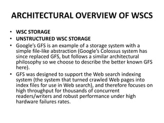 ARCHITECTURAL OVERVIEW OF WSCS
• WSC STORAGE
• UNSTRUCTURED WSC STORAGE
• Google’s GFS is an example of a storage system with a
simple file-like abstraction (Google’s Colossus system has
since replaced GFS, but follows a similar architectural
philosophy so we choose to describe the better known GFS
here).
• GFS was designed to support the Web search indexing
system (the system that turned crawled Web pages into
index files for use in Web search), and therefore focuses on
high throughput for thousands of concurrent
readers/writers and robust performance under high
hardware failures rates.
 