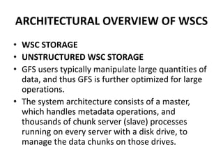 ARCHITECTURAL OVERVIEW OF WSCS
• WSC STORAGE
• UNSTRUCTURED WSC STORAGE
• GFS users typically manipulate large quantities of
data, and thus GFS is further optimized for large
operations.
• The system architecture consists of a master,
which handles metadata operations, and
thousands of chunk server (slave) processes
running on every server with a disk drive, to
manage the data chunks on those drives.
 