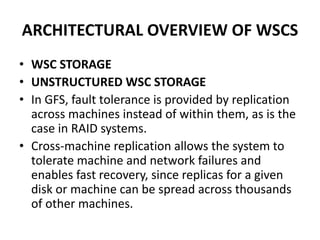 ARCHITECTURAL OVERVIEW OF WSCS
• WSC STORAGE
• UNSTRUCTURED WSC STORAGE
• In GFS, fault tolerance is provided by replication
across machines instead of within them, as is the
case in RAID systems.
• Cross-machine replication allows the system to
tolerate machine and network failures and
enables fast recovery, since replicas for a given
disk or machine can be spread across thousands
of other machines.
 