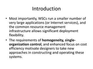 Introduction
• Most importantly, WSCs run a smaller number of
very large applications (or Internet services), and
the common resource management
infrastructure allows significant deployment
flexibility.
• The requirements of homogeneity, single-
organization control, and enhanced focus on cost
efficiency motivate designers to take new
approaches in constructing and operating these
systems.
 