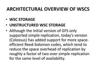 ARCHITECTURAL OVERVIEW OF WSCS
• WSC STORAGE
• UNSTRUCTURED WSC STORAGE
• Although the initial version of GFS only
supported simple replication, today’s version
(Colossus) has added support for more space-
efficient Reed-Solomon codes, which tend to
reduce the space overhead of replication by
roughly a factor of two over simple replication
for the same level of availability.
 