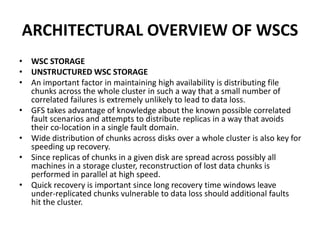 ARCHITECTURAL OVERVIEW OF WSCS
• WSC STORAGE
• UNSTRUCTURED WSC STORAGE
• An important factor in maintaining high availability is distributing file
chunks across the whole cluster in such a way that a small number of
correlated failures is extremely unlikely to lead to data loss.
• GFS takes advantage of knowledge about the known possible correlated
fault scenarios and attempts to distribute replicas in a way that avoids
their co-location in a single fault domain.
• Wide distribution of chunks across disks over a whole cluster is also key for
speeding up recovery.
• Since replicas of chunks in a given disk are spread across possibly all
machines in a storage cluster, reconstruction of lost data chunks is
performed in parallel at high speed.
• Quick recovery is important since long recovery time windows leave
under-replicated chunks vulnerable to data loss should additional faults
hit the cluster.
 