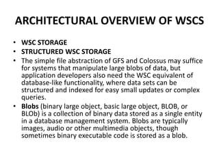 ARCHITECTURAL OVERVIEW OF WSCS
• WSC STORAGE
• STRUCTURED WSC STORAGE
• The simple file abstraction of GFS and Colossus may suffice
for systems that manipulate large blobs of data, but
application developers also need the WSC equivalent of
database-like functionality, where data sets can be
structured and indexed for easy small updates or complex
queries.
• Blobs (binary large object, basic large object, BLOB, or
BLOb) is a collection of binary data stored as a single entity
in a database management system. Blobs are typically
images, audio or other multimedia objects, though
sometimes binary executable code is stored as a blob.
 