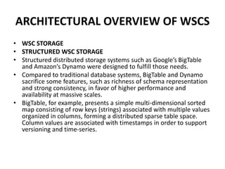 ARCHITECTURAL OVERVIEW OF WSCS
• WSC STORAGE
• STRUCTURED WSC STORAGE
• Structured distributed storage systems such as Google’s BigTable
and Amazon’s Dynamo were designed to fulfill those needs.
• Compared to traditional database systems, BigTable and Dynamo
sacrifice some features, such as richness of schema representation
and strong consistency, in favor of higher performance and
availability at massive scales.
• BigTable, for example, presents a simple multi-dimensional sorted
map consisting of row keys (strings) associated with multiple values
organized in columns, forming a distributed sparse table space.
Column values are associated with timestamps in order to support
versioning and time-series.
 