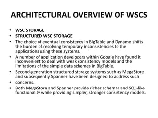 ARCHITECTURAL OVERVIEW OF WSCS
• WSC STORAGE
• STRUCTURED WSC STORAGE
• The choice of eventual consistency in BigTable and Dynamo shifts
the burden of resolving temporary inconsistencies to the
applications using these systems.
• A number of application developers within Google have found it
inconvenient to deal with weak consistency models and the
limitations of the simple data schemes in BigTable.
• Second-generation structured storage systems such as MegaStore
and subsequently Spanner have been designed to address such
• concerns.
• Both MegaStore and Spanner provide richer schemas and SQL-like
functionality while providing simpler, stronger consistency models.
 