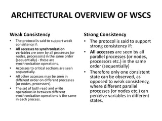 ARCHITECTURAL OVERVIEW OF WSCS
Weak Consistency
• The protocol is said to support weak
consistency if:
• All accesses to synchronization
variables are seen by all processes (or
nodes, processors) in the same order
(sequentially) - these are
synchronization operations.
• Accesses to critical sections are seen
sequentially.
• All other accesses may be seen in
different order on different processes
(or nodes, processors).
• The set of both read and write
operations in between different
synchronization operations is the same
in each process.
Strong Consistency
• The protocol is said to support
strong consistency if:
• All accesses are seen by all
parallel processes (or nodes,
processors etc.) in the same
order (sequentially)
• Therefore only one consistent
state can be observed, as
opposed to weak consistency,
where different parallel
processes (or nodes etc.) can
perceive variables in different
states.
 