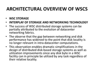 ARCHITECTURAL OVERVIEW OF WSCS
• WSC STORAGE
• INTERPLAY OF STORAGE AND NETWORKING TECHNOLOGY
• The success of WSC distributed storage systems can be
partially attributed to the evolution of datacenter
networking fabrics.
• The observe that the gap between networking and disk
performance has widened to the point that disk locality is
no longer relevant in intra-datacenter computations.
• This observation enables dramatic simplifications in the
design of distributed disk-based storage systems as well as
utilization improvements since any disk byte in a WSC
facility can in principle be utilized by any task regardless of
their relative locality.
 