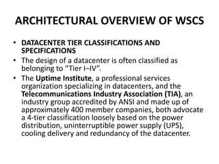 ARCHITECTURAL OVERVIEW OF WSCS
• DATACENTER TIER CLASSIFICATIONS AND
SPECIFICATIONS
• The design of a datacenter is often classified as
belonging to “Tier I–IV”.
• The Uptime Institute, a professional services
organization specializing in datacenters, and the
Telecommunications Industry Association (TIA), an
industry group accredited by ANSI and made up of
approximately 400 member companies, both advocate
a 4-tier classification loosely based on the power
distribution, uninterruptible power supply (UPS),
cooling delivery and redundancy of the datacenter.
 
