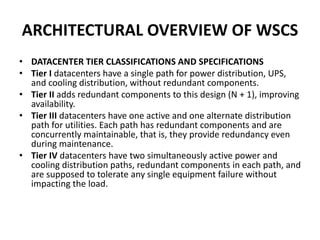 ARCHITECTURAL OVERVIEW OF WSCS
• DATACENTER TIER CLASSIFICATIONS AND SPECIFICATIONS
• Tier I datacenters have a single path for power distribution, UPS,
and cooling distribution, without redundant components.
• Tier II adds redundant components to this design (N + 1), improving
availability.
• Tier III datacenters have one active and one alternate distribution
path for utilities. Each path has redundant components and are
concurrently maintainable, that is, they provide redundancy even
during maintenance.
• Tier IV datacenters have two simultaneously active power and
cooling distribution paths, redundant components in each path, and
are supposed to tolerate any single equipment failure without
impacting the load.
 