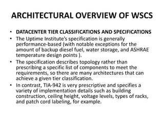ARCHITECTURAL OVERVIEW OF WSCS
• DATACENTER TIER CLASSIFICATIONS AND SPECIFICATIONS
• The Uptime Institute’s specification is generally
performance-based (with notable exceptions for the
amount of backup diesel fuel, water storage, and ASHRAE
temperature design points ).
• The specification describes topology rather than
prescribing a specific list of components to meet the
requirements, so there are many architectures that can
achieve a given tier classification.
• In contrast, TIA-942 is very prescriptive and specifies a
variety of implementation details such as building
construction, ceiling height, voltage levels, types of racks,
and patch cord labeling, for example.
 