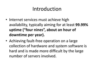 Introduction
• Internet services must achieve high
availability, typically aiming for at least 99.99%
uptime (“four nines”, about an hour of
downtime per year).
• Achieving fault-free operation on a large
collection of hardware and system software is
hard and is made more difficult by the large
number of servers involved.
 