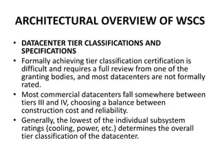 ARCHITECTURAL OVERVIEW OF WSCS
• DATACENTER TIER CLASSIFICATIONS AND
SPECIFICATIONS
• Formally achieving tier classification certification is
difficult and requires a full review from one of the
granting bodies, and most datacenters are not formally
rated.
• Most commercial datacenters fall somewhere between
tiers III and IV, choosing a balance between
construction cost and reliability.
• Generally, the lowest of the individual subsystem
ratings (cooling, power, etc.) determines the overall
tier classification of the datacenter.
 