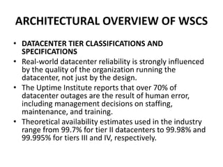 ARCHITECTURAL OVERVIEW OF WSCS
• DATACENTER TIER CLASSIFICATIONS AND
SPECIFICATIONS
• Real-world datacenter reliability is strongly influenced
by the quality of the organization running the
datacenter, not just by the design.
• The Uptime Institute reports that over 70% of
datacenter outages are the result of human error,
including management decisions on staffing,
maintenance, and training.
• Theoretical availability estimates used in the industry
range from 99.7% for tier II datacenters to 99.98% and
99.995% for tiers III and IV, respectively.
 
