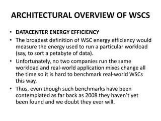 ARCHITECTURAL OVERVIEW OF WSCS
• DATACENTER ENERGY EFFICIENCY
• The broadest definition of WSC energy efficiency would
measure the energy used to run a particular workload
(say, to sort a petabyte of data).
• Unfortunately, no two companies run the same
workload and real-world application mixes change all
the time so it is hard to benchmark real-world WSCs
this way.
• Thus, even though such benchmarks have been
contemplated as far back as 2008 they haven’t yet
been found and we doubt they ever will.
 
