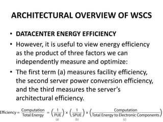 ARCHITECTURAL OVERVIEW OF WSCS
• DATACENTER ENERGY EFFICIENCY
• However, it is useful to view energy efficiency
as the product of three factors we can
independently measure and optimize:
• The first term (a) measures facility efficiency,
the second server power conversion efficiency,
and the third measures the server’s
architectural efficiency.
 