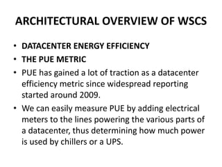 ARCHITECTURAL OVERVIEW OF WSCS
• DATACENTER ENERGY EFFICIENCY
• THE PUE METRIC
• PUE has gained a lot of traction as a datacenter
efficiency metric since widespread reporting
started around 2009.
• We can easily measure PUE by adding electrical
meters to the lines powering the various parts of
a datacenter, thus determining how much power
is used by chillers or a UPS.
 