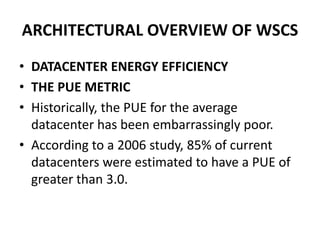 ARCHITECTURAL OVERVIEW OF WSCS
• DATACENTER ENERGY EFFICIENCY
• THE PUE METRIC
• Historically, the PUE for the average
datacenter has been embarrassingly poor.
• According to a 2006 study, 85% of current
datacenters were estimated to have a PUE of
greater than 3.0.
 