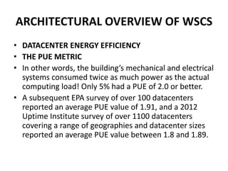 ARCHITECTURAL OVERVIEW OF WSCS
• DATACENTER ENERGY EFFICIENCY
• THE PUE METRIC
• In other words, the building’s mechanical and electrical
systems consumed twice as much power as the actual
computing load! Only 5% had a PUE of 2.0 or better.
• A subsequent EPA survey of over 100 datacenters
reported an average PUE value of 1.91, and a 2012
Uptime Institute survey of over 1100 datacenters
covering a range of geographies and datacenter sizes
reported an average PUE value between 1.8 and 1.89.
 