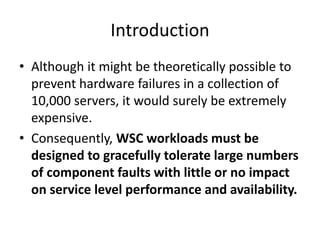 Introduction
• Although it might be theoretically possible to
prevent hardware failures in a collection of
10,000 servers, it would surely be extremely
expensive.
• Consequently, WSC workloads must be
designed to gracefully tolerate large numbers
of component faults with little or no impact
on service level performance and availability.
 