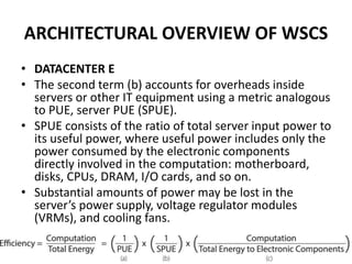 ARCHITECTURAL OVERVIEW OF WSCS
• DATACENTER E
• The second term (b) accounts for overheads inside
servers or other IT equipment using a metric analogous
to PUE, server PUE (SPUE).
• SPUE consists of the ratio of total server input power to
its useful power, where useful power includes only the
power consumed by the electronic components
directly involved in the computation: motherboard,
disks, CPUs, DRAM, I/O cards, and so on.
• Substantial amounts of power may be lost in the
server’s power supply, voltage regulator modules
(VRMs), and cooling fans.
 