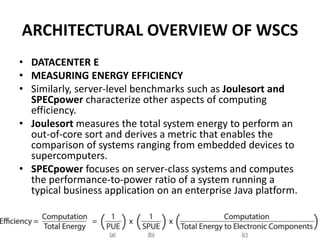 ARCHITECTURAL OVERVIEW OF WSCS
• DATACENTER E
• MEASURING ENERGY EFFICIENCY
• Similarly, server-level benchmarks such as Joulesort and
SPECpower characterize other aspects of computing
efficiency.
• Joulesort measures the total system energy to perform an
out-of-core sort and derives a metric that enables the
comparison of systems ranging from embedded devices to
supercomputers.
• SPECpower focuses on server-class systems and computes
the performance-to-power ratio of a system running a
typical business application on an enterprise Java platform.
 