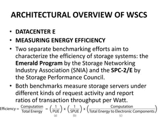 ARCHITECTURAL OVERVIEW OF WSCS
• DATACENTER E
• MEASURING ENERGY EFFICIENCY
• Two separate benchmarking efforts aim to
characterize the efficiency of storage systems: the
Emerald Program by the Storage Networking
Industry Association (SNIA) and the SPC-2/E by
the Storage Performance Council.
• Both benchmarks measure storage servers under
different kinds of request activity and report
ratios of transaction throughput per Watt.
 