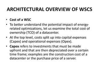 ARCHITECTURAL OVERVIEW OF WSCS
• Cost of a WSC
• To better understand the potential impact of energy-
related optimizations, let us examine the total cost of
ownership (TCO) of a datacenter.
• At the top level, costs split up into capital expenses
(Capex) and operational expenses (Opex).
• Capex refers to investments that must be made
upfront and that are then depreciated over a certain
time frame; examples are the construction cost of a
datacenter or the purchase price of a server.
 