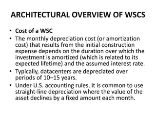 ARCHITECTURAL OVERVIEW OF WSCS
• Cost of a WSC
• The monthly depreciation cost (or amortization
cost) that results from the initial construction
expense depends on the duration over which the
investment is amortized (which is related to its
expected lifetime) and the assumed interest rate.
• Typically, datacenters are depreciated over
periods of 10–15 years.
• Under U.S. accounting rules, it is common to use
straight-line depreciation where the value of the
asset declines by a fixed amount each month.
 
