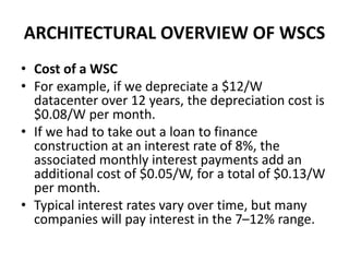 ARCHITECTURAL OVERVIEW OF WSCS
• Cost of a WSC
• For example, if we depreciate a $12/W
datacenter over 12 years, the depreciation cost is
$0.08/W per month.
• If we had to take out a loan to finance
construction at an interest rate of 8%, the
associated monthly interest payments add an
additional cost of $0.05/W, for a total of $0.13/W
per month.
• Typical interest rates vary over time, but many
companies will pay interest in the 7–12% range.
 