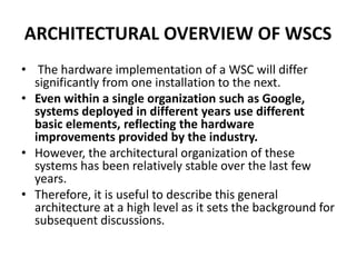 ARCHITECTURAL OVERVIEW OF WSCS
• The hardware implementation of a WSC will differ
significantly from one installation to the next.
• Even within a single organization such as Google,
systems deployed in different years use different
basic elements, reflecting the hardware
improvements provided by the industry.
• However, the architectural organization of these
systems has been relatively stable over the last few
years.
• Therefore, it is useful to describe this general
architecture at a high level as it sets the background for
subsequent discussions.
 