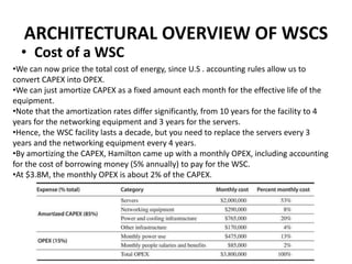 ARCHITECTURAL OVERVIEW OF WSCS
• Cost of a WSC
•We can now price the total cost of energy, since U.S . accounting rules allow us to
convert CAPEX into OPEX.
•We can just amortize CAPEX as a fixed amount each month for the effective life of the
equipment.
•Note that the amortization rates differ significantly, from 10 years for the facility to 4
years for the networking equipment and 3 years for the servers.
•Hence, the WSC facility lasts a decade, but you need to replace the servers every 3
years and the networking equipment every 4 years.
•By amortizing the CAPEX, Hamilton came up with a monthly OPEX, including accounting
for the cost of borrowing money (5% annually) to pay for the WSC.
•At $3.8M, the monthly OPEX is about 2% of the CAPEX.
 