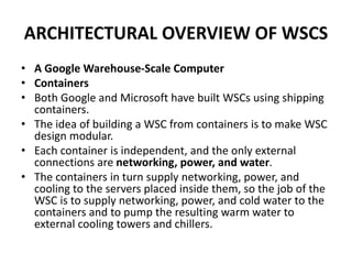 ARCHITECTURAL OVERVIEW OF WSCS
• A Google Warehouse-Scale Computer
• Containers
• Both Google and Microsoft have built WSCs using shipping
containers.
• The idea of building a WSC from containers is to make WSC
design modular.
• Each container is independent, and the only external
connections are networking, power, and water.
• The containers in turn supply networking, power, and
cooling to the servers placed inside them, so the job of the
WSC is to supply networking, power, and cold water to the
containers and to pump the resulting warm water to
external cooling towers and chillers.
 