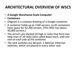 ARCHITECTURAL OVERVIEW OF WSCS
• A Google Warehouse-Scale Computer
• Containers
• Diagram is a cutaway drawing of a Google container.
• A container holds up to 1160 servers, so 45 containers
have space for 52,200 servers. (This WSC has about
40,000 servers.)
• The servers are stacked 20 high in racks that form two
long rows of 29 racks (also called bays) each, with one
row on each side of the container.
• The rack switches are 48-port, 1 Gbit/sec Ethernet
switches, which are placed in every other rack.
 