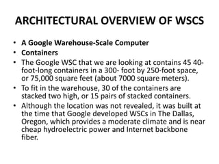ARCHITECTURAL OVERVIEW OF WSCS
• A Google Warehouse-Scale Computer
• Containers
• The Google WSC that we are looking at contains 45 40-
foot-long containers in a 300- foot by 250-foot space,
or 75,000 square feet (about 7000 square meters).
• To fit in the warehouse, 30 of the containers are
stacked two high, or 15 pairs of stacked containers.
• Although the location was not revealed, it was built at
the time that Google developed WSCs in The Dallas,
Oregon, which provides a moderate climate and is near
cheap hydroelectric power and Internet backbone
fiber.
 