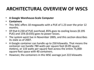 ARCHITECTURAL OVERVIEW OF WSCS
• A Google Warehouse-Scale Computer
• Containers
• This WSC offers 10 megawatts with a PUE of 1.23 over the prior 12
months.
• Of that 0.230 of PUE overhead, 85% goes to cooling losses (0.195
PUE) and 15% (0.035) goes to power losses.
• The system went live in November 2005, and this section describes
its state as of 2007.
• A Google container can handle up to 250 kilowatts. That means the
container can handle 780 watts per square foot (0.09 square
meters), or 133 watts per square foot across the entire 75,000-
square-foot space with 40 containers.
• However, the containers in this WSC average just 222 kilowatts
 