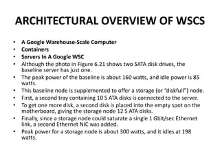 ARCHITECTURAL OVERVIEW OF WSCS
• A Google Warehouse-Scale Computer
• Containers
• Servers In A Google WSC
• Although the photo in Figure 6.21 shows two SATA disk drives, the
baseline server has just one.
• The peak power of the baseline is about 160 watts, and idle power is 85
watts.
• This baseline node is supplemented to offer a storage (or “diskfull”) node.
• First, a second tray containing 10 S ATA disks is connected to the server.
• To get one more disk, a second disk is placed into the empty spot on the
motherboard, giving the storage node 12 S ATA disks.
• Finally, since a storage node could saturate a single 1 Gbit/sec Ethernet
link, a second Ethernet NIC was added.
• Peak power for a storage node is about 300 watts, and it idles at 198
watts.
 