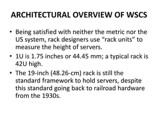 ARCHITECTURAL OVERVIEW OF WSCS
• Being satisfied with neither the metric nor the
US system, rack designers use “rack units” to
measure the height of servers.
• 1U is 1.75 inches or 44.45 mm; a typical rack is
42U high.
• The 19-inch (48.26-cm) rack is still the
standard framework to hold servers, despite
this standard going back to railroad hardware
from the 1930s.
 